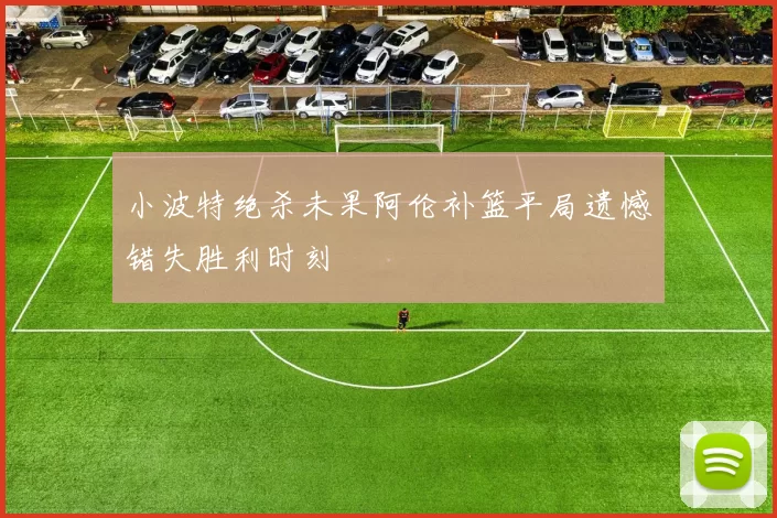 小波特绝杀未果阿伦补篮平局遗憾错失胜利时刻