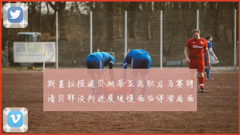斯基拉报道贝纳蒂亚离职后马赛聘请贝耶谈判进展缓慢面临停滞局面