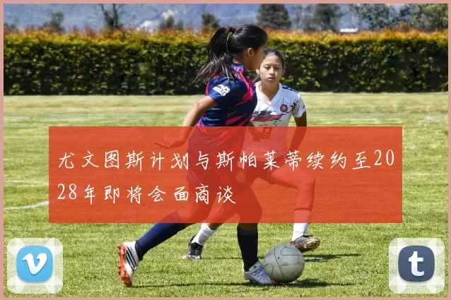 尤文图斯计划与斯帕莱蒂续约至2028年即将会面商谈