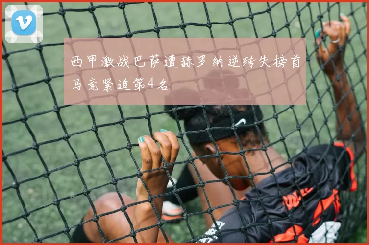 西甲激战巴萨遭赫罗纳逆转失榜首马竞紧追第4名