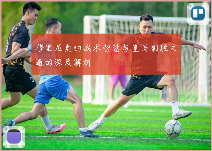 穆里尼奥的战术智慧与皇马制胜之道的深度解析