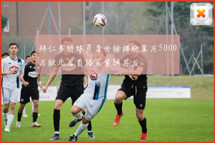 拜仁多特球员身价榜揭晓莱万5000万欧元居首格策紧随其后