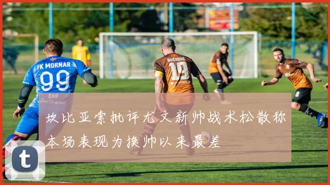 坎比亚索批评尤文新帅战术松散称本场表现为换帅以来最差