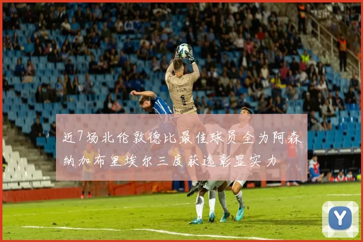 近7场北伦敦德比最佳球员全为阿森纳加布里埃尔三度获选彰显实力