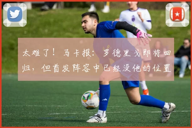 太难了！马卡报：罗德里戈即将回归，但首发阵容中已经没他的位置