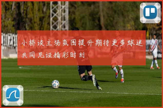 小桥谈主场氛围提升期待更多球迷共同见证精彩时刻