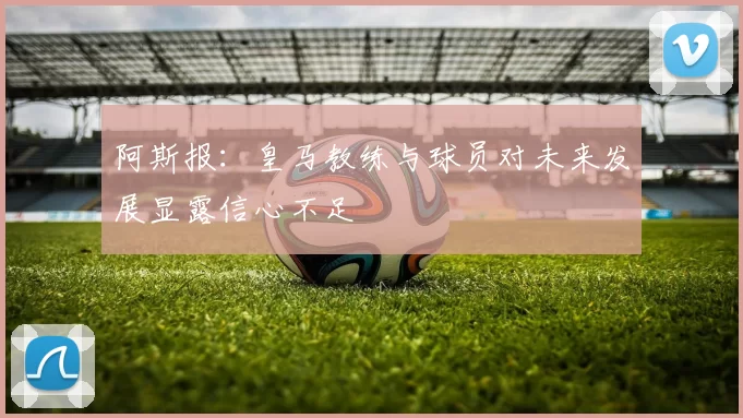阿斯报：皇马教练与球员对未来发展显露信心不足