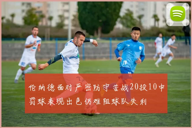 伦纳德面对严密防守苦战20投10中罚球表现出色仍难阻球队失利